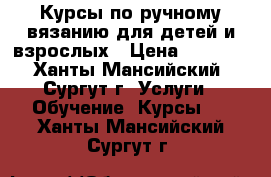  Курсы по ручному вязанию для детей и взрослых › Цена ­ 1 656 - Ханты-Мансийский, Сургут г. Услуги » Обучение. Курсы   . Ханты-Мансийский,Сургут г.